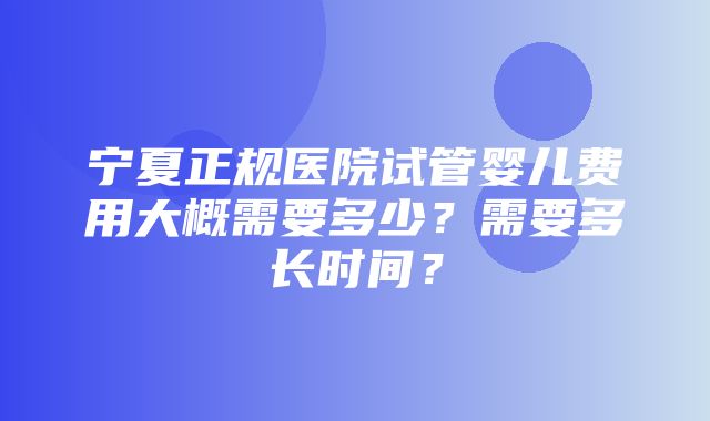 宁夏正规医院试管婴儿费用大概需要多少？需要多长时间？