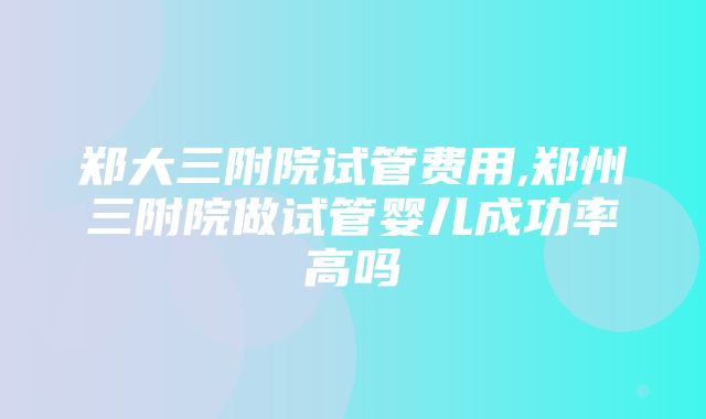 郑大三附院试管费用,郑州三附院做试管婴儿成功率高吗