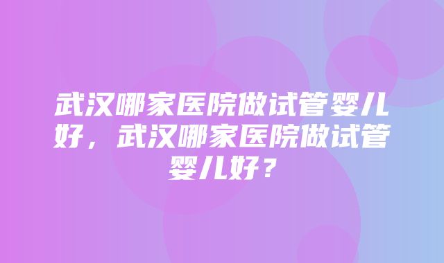 武汉哪家医院做试管婴儿好，武汉哪家医院做试管婴儿好？