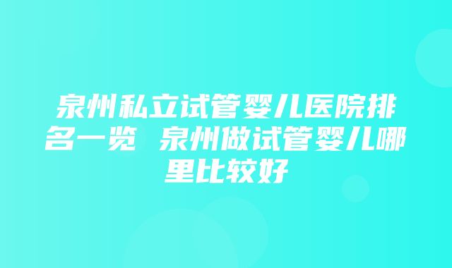 泉州私立试管婴儿医院排名一览 泉州做试管婴儿哪里比较好