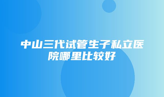 中山三代试管生子私立医院哪里比较好