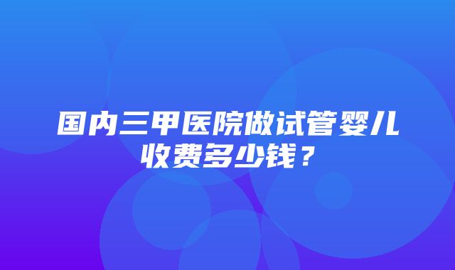 国内三甲医院做试管婴儿收费多少钱？