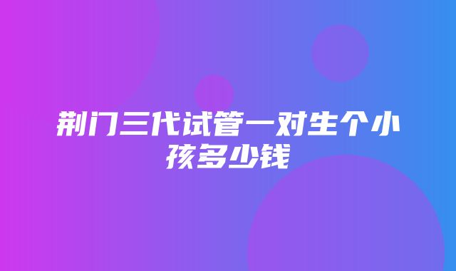 荆门三代试管一对生个小孩多少钱