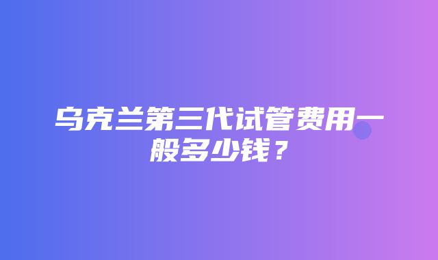 乌克兰第三代试管费用一般多少钱？