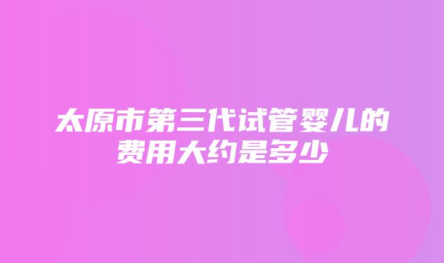 太原市第三代试管婴儿的费用大约是多少