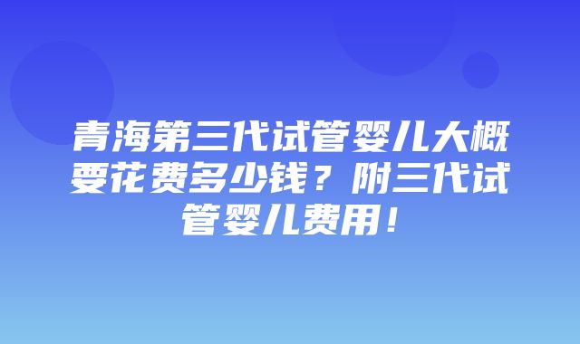 青海第三代试管婴儿大概要花费多少钱？附三代试管婴儿费用！