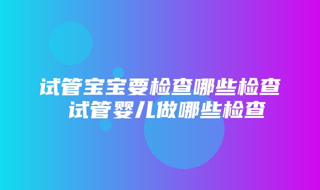 试管宝宝要检查哪些检查 试管婴儿做哪些检查