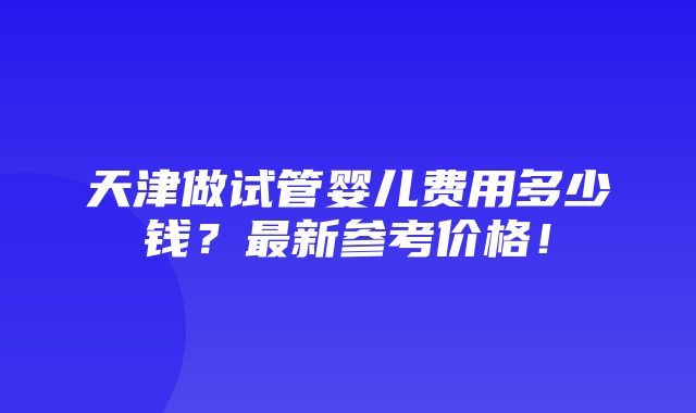 天津做试管婴儿费用多少钱？最新参考价格！