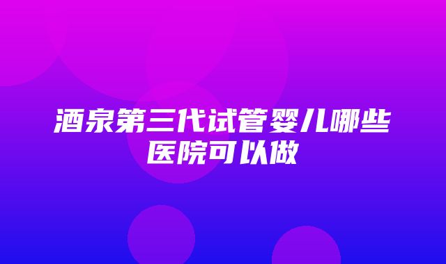 酒泉第三代试管婴儿哪些医院可以做