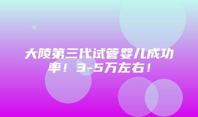 大陵第三代试管婴儿成功率！3-5万左右！