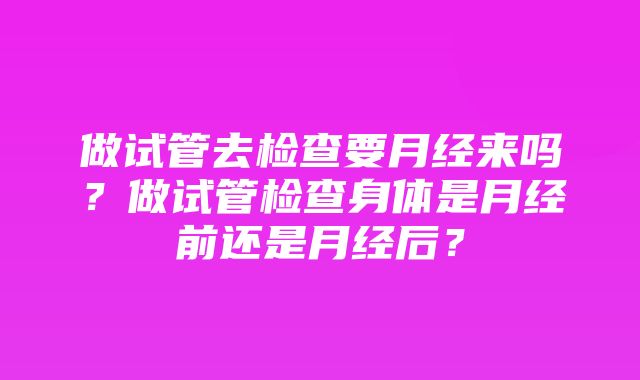 做试管去检查要月经来吗？做试管检查身体是月经前还是月经后？