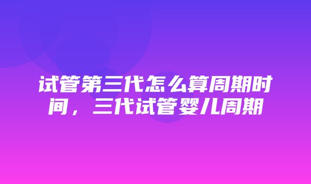 试管第三代怎么算周期时间，三代试管婴儿周期