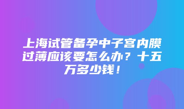 上海试管备孕中子宫内膜过薄应该要怎么办？十五万多少钱！