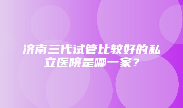 济南三代试管比较好的私立医院是哪一家？