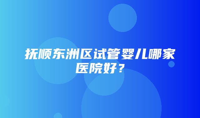 抚顺东洲区试管婴儿哪家医院好？