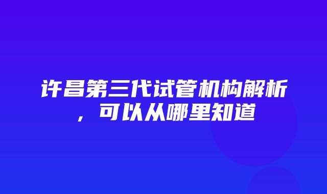 许昌第三代试管机构解析，可以从哪里知道