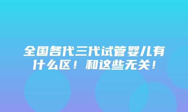 全国各代三代试管婴儿有什么区！和这些无关！