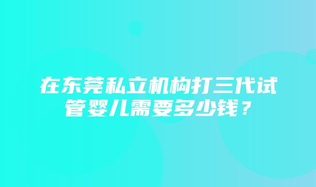 在东莞私立机构打三代试管婴儿需要多少钱？