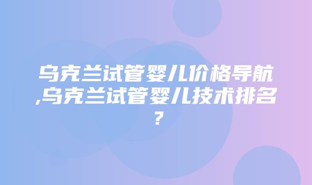 乌克兰试管婴儿价格导航,乌克兰试管婴儿技术排名？