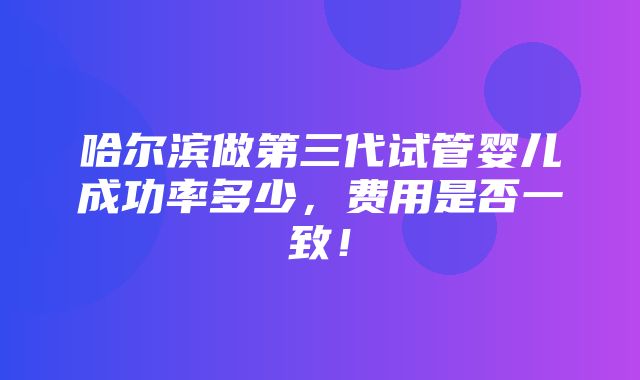 哈尔滨做第三代试管婴儿成功率多少，费用是否一致！