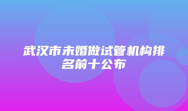 武汉市未婚做试管机构排名前十公布