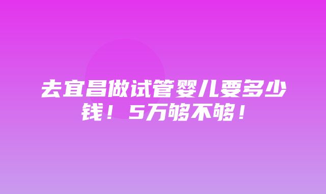 去宜昌做试管婴儿要多少钱！5万够不够！