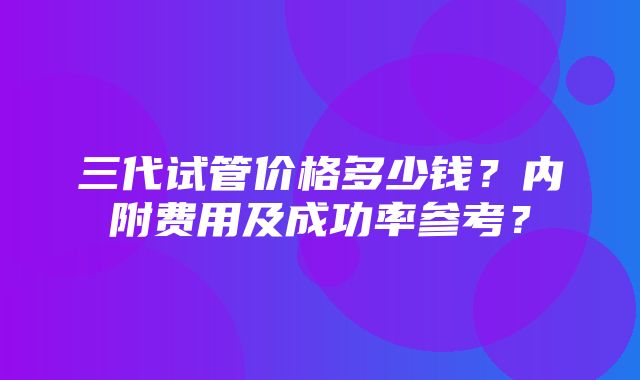 三代试管价格多少钱？内附费用及成功率参考？