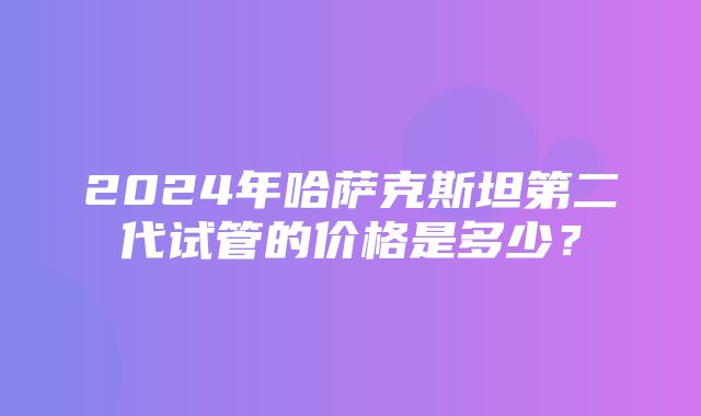 2024年哈萨克斯坦第二代试管的价格是多少？