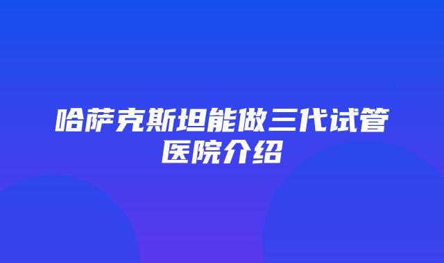 哈萨克斯坦能做三代试管医院介绍