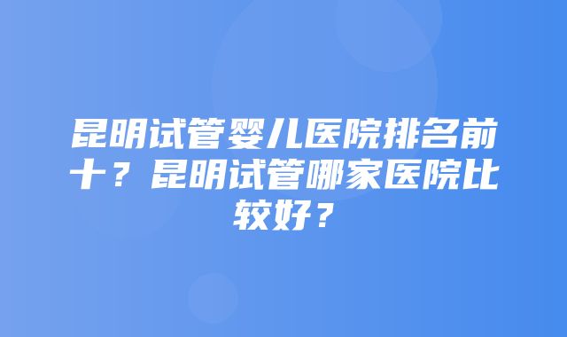 昆明试管婴儿医院排名前十？昆明试管哪家医院比较好？