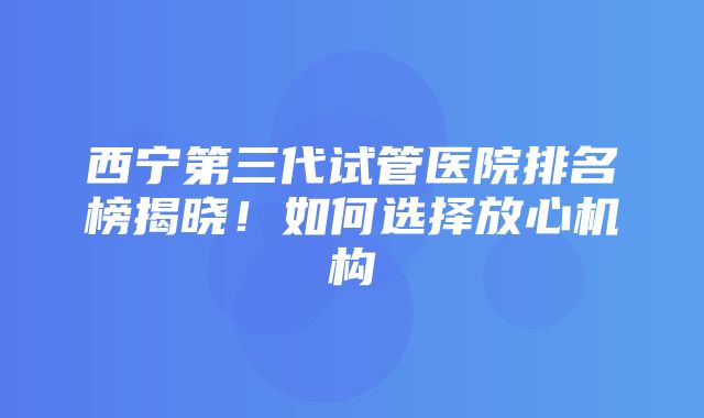 西宁第三代试管医院排名榜揭晓！如何选择放心机构