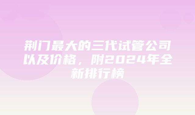 荆门最大的三代试管公司以及价格，附2024年全新排行榜