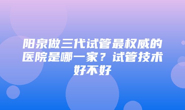 阳泉做三代试管最权威的医院是哪一家？试管技术好不好