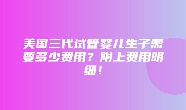 美国三代试管婴儿生子需要多少费用？附上费用明细！