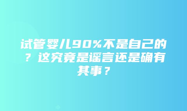 试管婴儿90%不是自己的？这究竟是谣言还是确有其事？