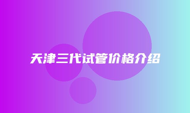 天津三代试管价格介绍