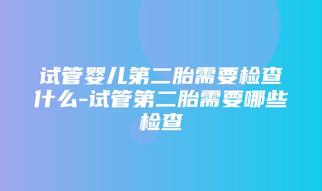 试管婴儿第二胎需要检查什么-试管第二胎需要哪些检查