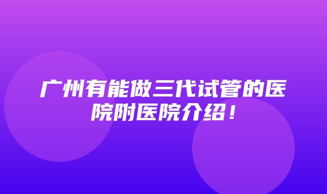 广州有能做三代试管的医院附医院介绍！