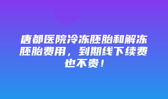 唐都医院冷冻胚胎和解冻胚胎费用，到期线下续费也不贵！