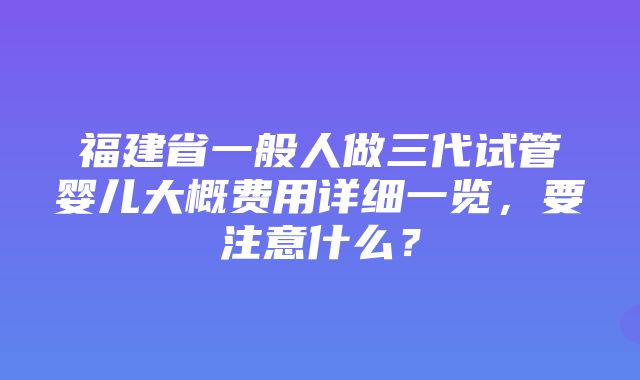 福建省一般人做三代试管婴儿大概费用详细一览，要注意什么？