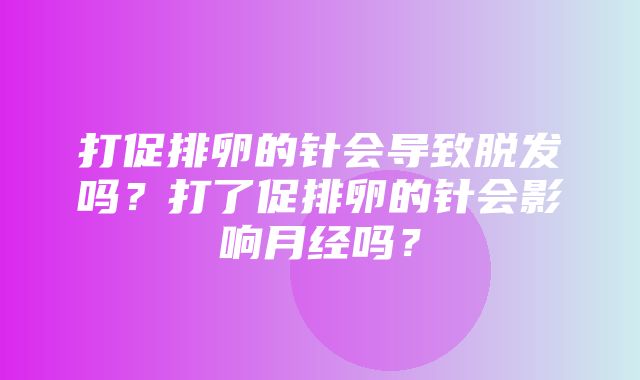 打促排卵的针会导致脱发吗？打了促排卵的针会影响月经吗？