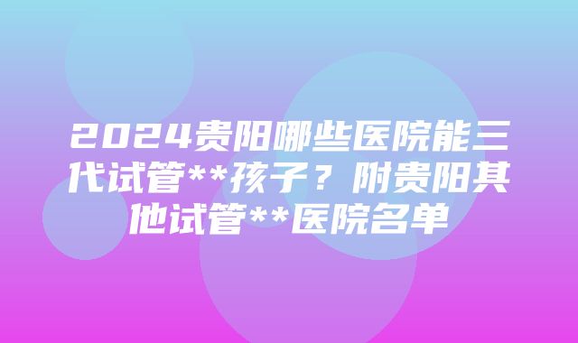 2024贵阳哪些医院能三代试管**孩子？附贵阳其他试管**医院名单