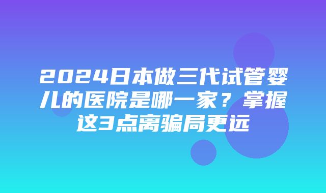 2024日本做三代试管婴儿的医院是哪一家？掌握这3点离骗局更远