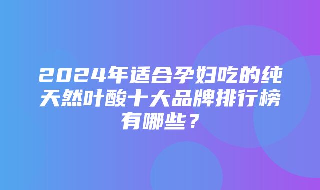 2024年适合孕妇吃的纯天然叶酸十大品牌排行榜有哪些？