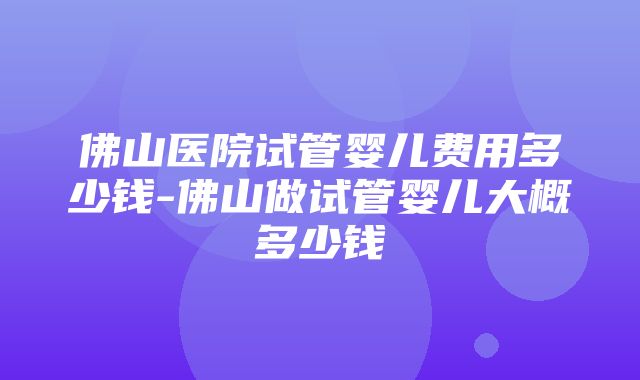 佛山医院试管婴儿费用多少钱-佛山做试管婴儿大概多少钱