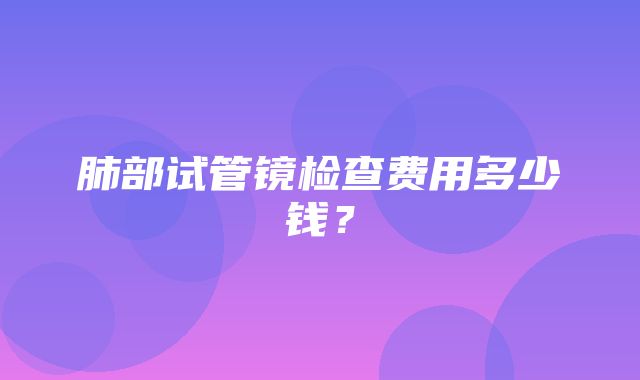 肺部试管镜检查费用多少钱？