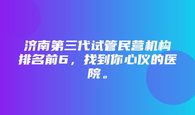 济南第三代试管民营机构排名前6，找到你心仪的医院。