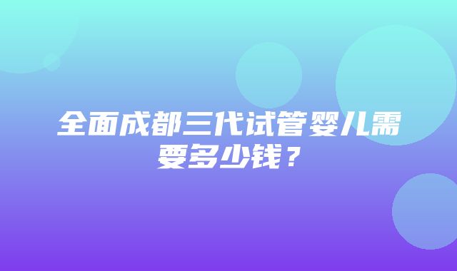 全面成都三代试管婴儿需要多少钱？