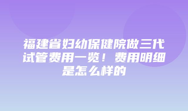 福建省妇幼保健院做三代试管费用一览！费用明细是怎么样的