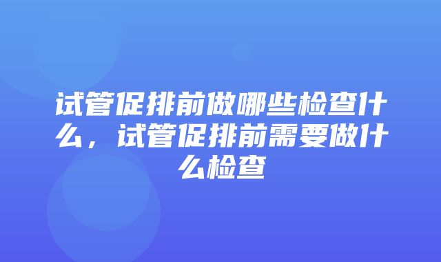 试管促排前做哪些检查什么，试管促排前需要做什么检查